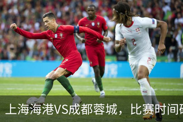 上海海港VS成都蓉城，比赛时间确定，费利佩复出，打平就提前夺冠
