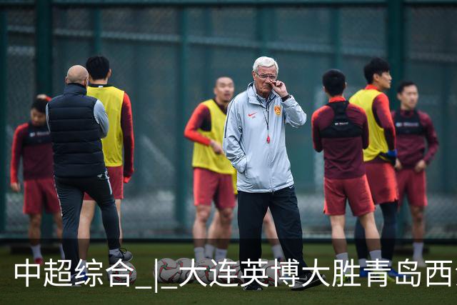 中超综合 | 大连英博大胜青岛西海岸 冠军悬念继续