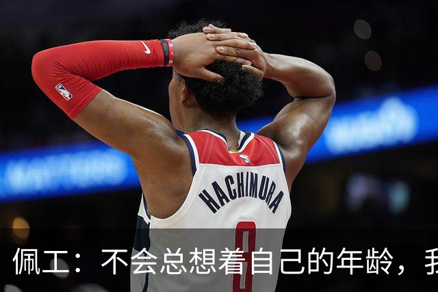 佩工：不会总想着自己的年龄，我清楚接下来还想做什么