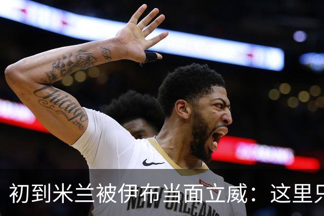 初到米兰被伊布当面立威：这里只有一个国王