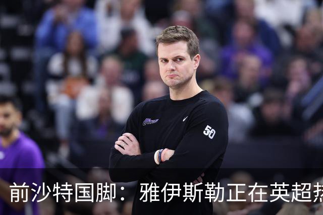 前沙特国脚：雅伊斯勒正在英超热身，或很快回吉达国民执教
