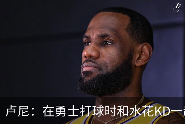 卢尼：在勇士打球时和水花KD一起 你会见到非常多防守对位和战术