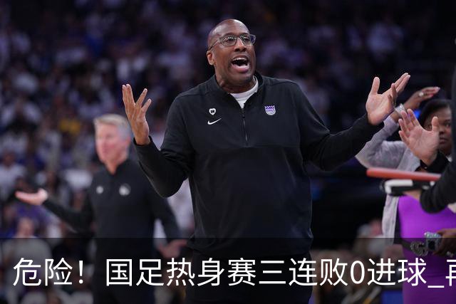 危险！国足热身赛三连败0进球 再输恐无法竞争世界杯名额