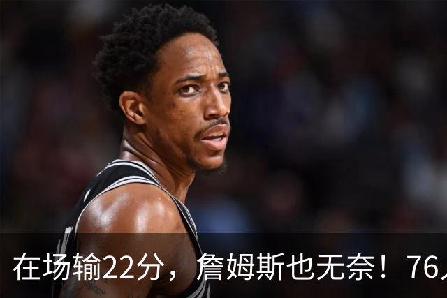 在场输22分，詹姆斯也无奈！76人暗藏两大隐患，发力太猛不是好事