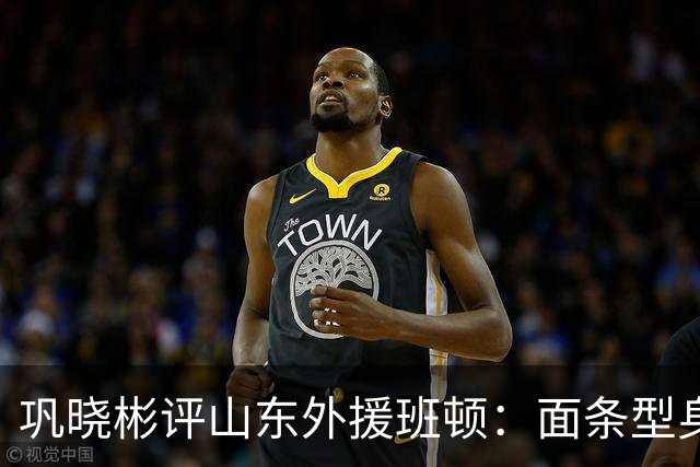巩晓彬评山东外援班顿：面条型身材，对抗比较差