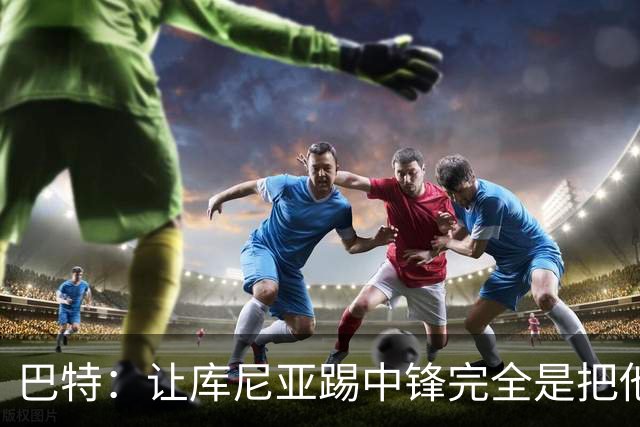 巴特：让库尼亚踢中锋完全是把他废了；2028年之前夺英超想都别想