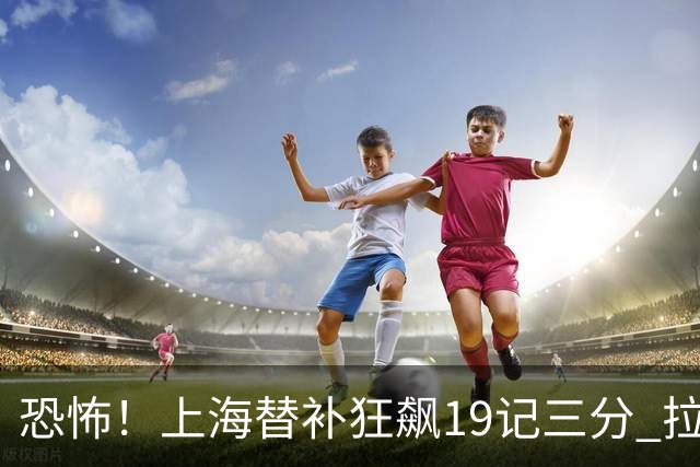 恐怖！上海替补狂飙19记三分 拉塞尔引领三人20+