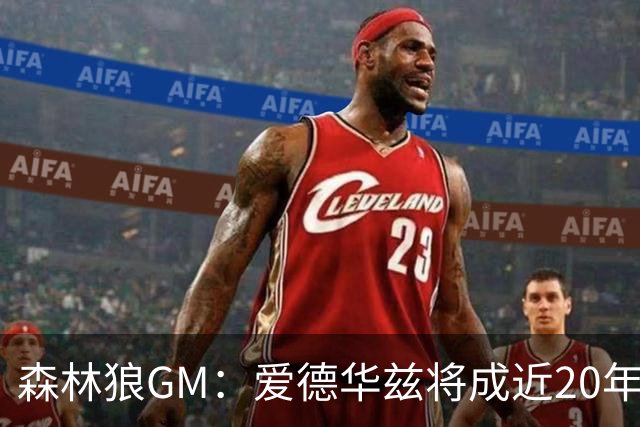 森林狼GM：爱德华兹将成近20年最优秀球员之一 甚至跻身GOAT行列