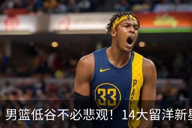 男篮低谷不必悲观！14大留洋新星蓄势待发 王俊杰外 谁是未来？