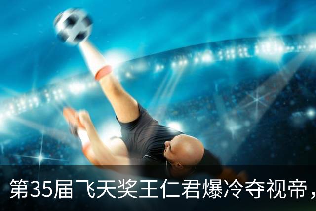 第35届飞天奖王仁君爆冷夺视帝，知否兄妹双向奔赴，书写影视佳话