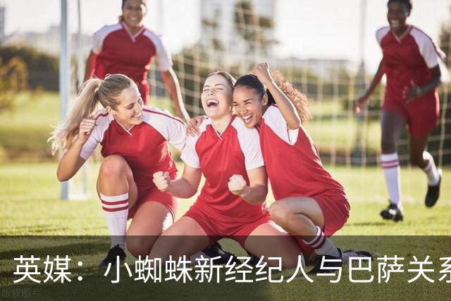 英媒：小蜘蛛新经纪人与巴萨关系极佳，阿森纳对此感到担忧