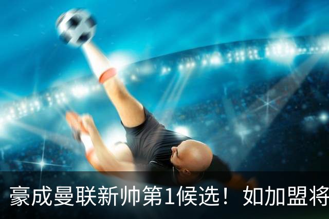 豪成曼联新帅第1候选！如加盟将清洗球队，5大高薪主力或集体走人