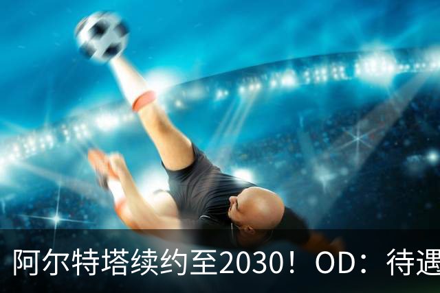 阿尔特塔续约至2030！OD：待遇全面升级