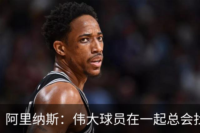 阿里纳斯：伟大球员在一起总会找到办法 我更担心76人的角色球员
