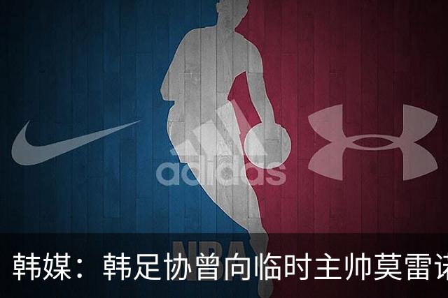 韩媒：韩足协曾向临时主帅莫雷诺提醒过国家队的内部矛盾问题