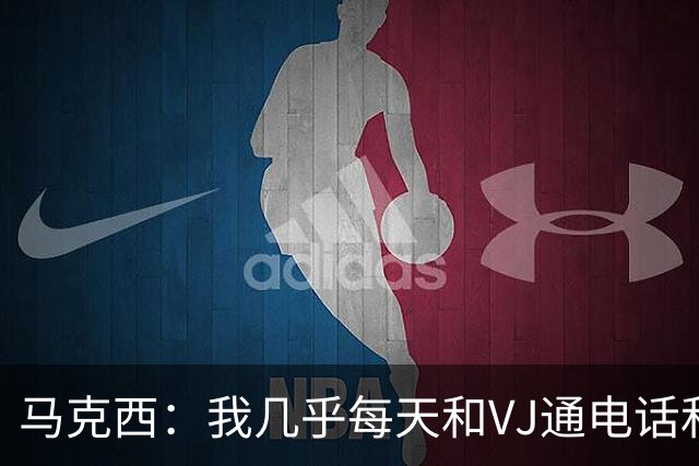 马克西：我几乎每天和VJ通电话&一起打游戏 他现在扣篮比去年更猛