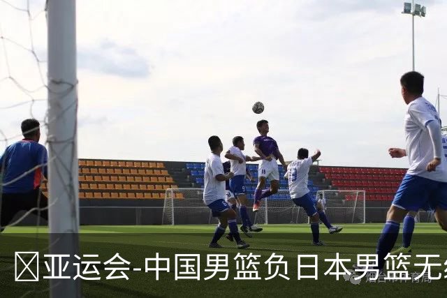 🏀亚运会-中国男篮负日本男篮无缘决赛 胡金秋14分 李弘权9+13