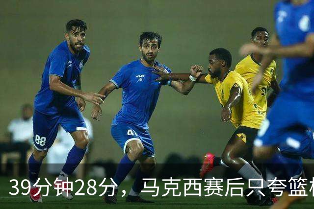 39分钟28分，马克西赛后只夸篮板和第三节韧性