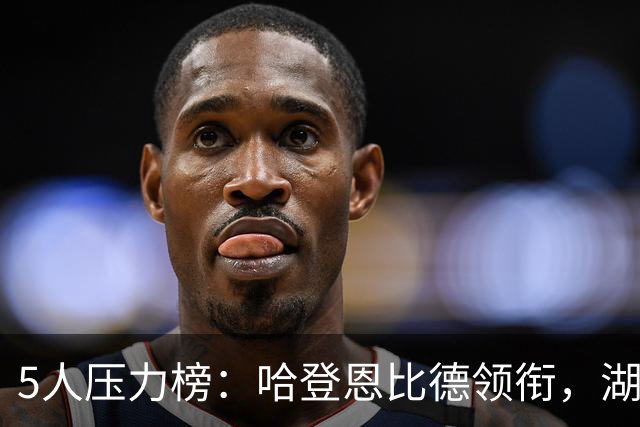 5人压力榜：哈登恩比德领衔，湖人1.3亿中锋在列