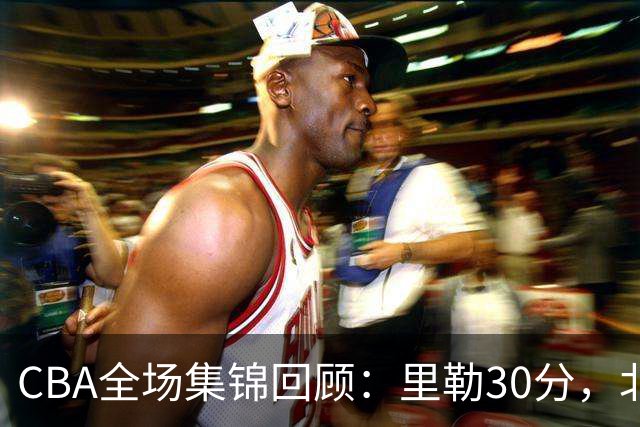CBA全场集锦回顾：里勒30分，北控33分大胜深圳