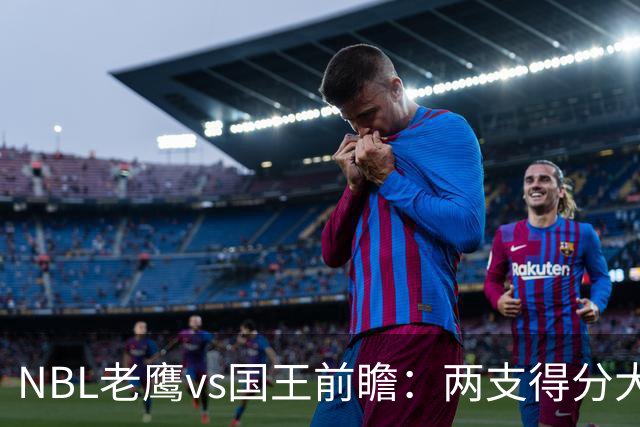 NBL老鹰vs国王前瞻：两支得分大队交锋，防守反成赢球关键